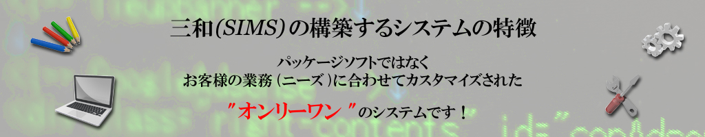 【三和(SIMS)の構築するシステムの特徴】 パッケージソフトではなくお客様の業務(ニーズ)に合わせてカスタマイズされたオンリーワンのシステムです！